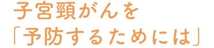 子宮頸がんを「予防するためには」